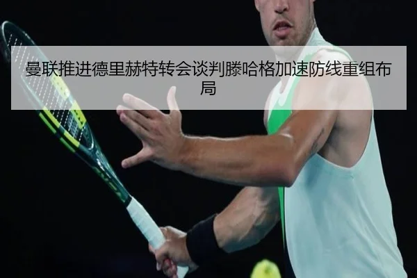 曼联推进德里赫特转会谈判滕哈格加速防线重组布局