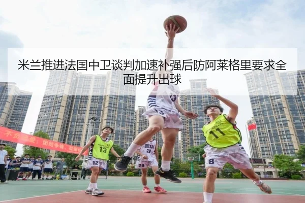 米兰推进法国中卫谈判加速补强后防阿莱格里要求全面提升出球